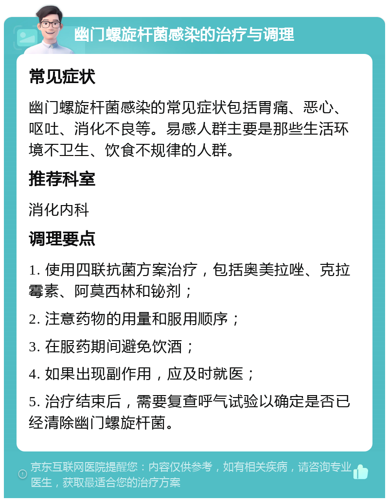 幽门螺旋杆菌感染的治疗与调理 常见症状 幽门螺旋杆菌感染的常见症状包括胃痛、恶心、呕吐、消化不良等。易感人群主要是那些生活环境不卫生、饮食不规律的人群。 推荐科室 消化内科 调理要点 1. 使用四联抗菌方案治疗，包括奥美拉唑、克拉霉素、阿莫西林和铋剂； 2. 注意药物的用量和服用顺序； 3. 在服药期间避免饮酒； 4. 如果出现副作用，应及时就医； 5. 治疗结束后，需要复查呼气试验以确定是否已经清除幽门螺旋杆菌。