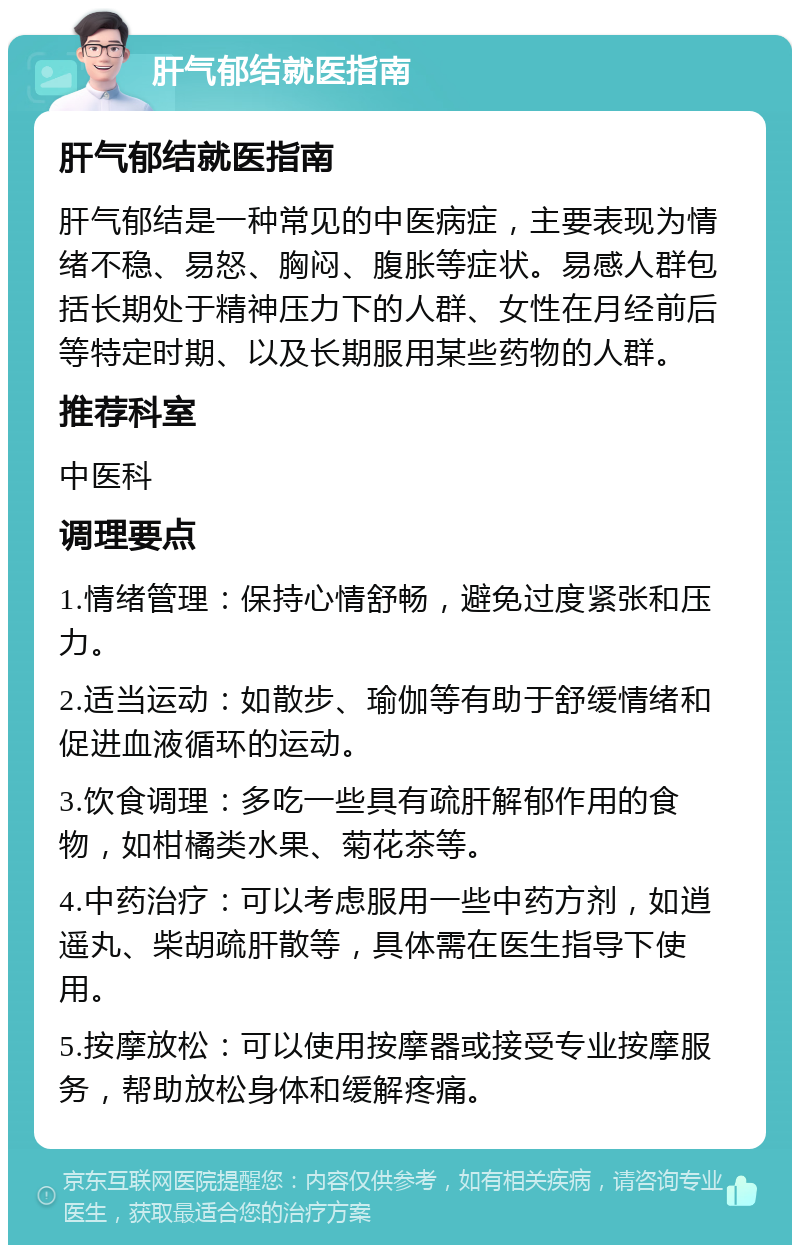 肝气郁结就医指南 肝气郁结就医指南 肝气郁结是一种常见的中医病症，主要表现为情绪不稳、易怒、胸闷、腹胀等症状。易感人群包括长期处于精神压力下的人群、女性在月经前后等特定时期、以及长期服用某些药物的人群。 推荐科室 中医科 调理要点 1.情绪管理：保持心情舒畅，避免过度紧张和压力。 2.适当运动：如散步、瑜伽等有助于舒缓情绪和促进血液循环的运动。 3.饮食调理：多吃一些具有疏肝解郁作用的食物，如柑橘类水果、菊花茶等。 4.中药治疗：可以考虑服用一些中药方剂，如逍遥丸、柴胡疏肝散等，具体需在医生指导下使用。 5.按摩放松：可以使用按摩器或接受专业按摩服务，帮助放松身体和缓解疼痛。