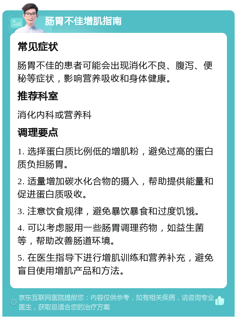 肠胃不佳增肌指南 常见症状 肠胃不佳的患者可能会出现消化不良、腹泻、便秘等症状，影响营养吸收和身体健康。 推荐科室 消化内科或营养科 调理要点 1. 选择蛋白质比例低的增肌粉，避免过高的蛋白质负担肠胃。 2. 适量增加碳水化合物的摄入，帮助提供能量和促进蛋白质吸收。 3. 注意饮食规律，避免暴饮暴食和过度饥饿。 4. 可以考虑服用一些肠胃调理药物，如益生菌等，帮助改善肠道环境。 5. 在医生指导下进行增肌训练和营养补充，避免盲目使用增肌产品和方法。