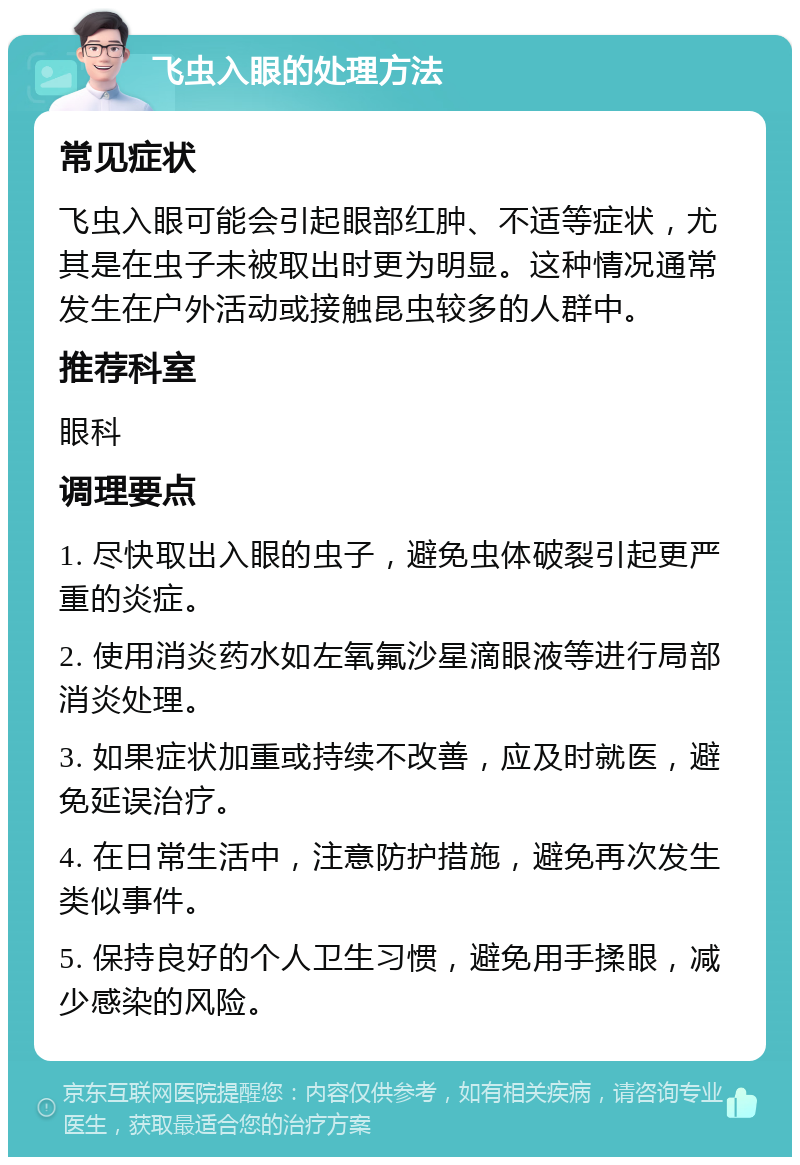 飞虫入眼的处理方法 常见症状 飞虫入眼可能会引起眼部红肿、不适等症状，尤其是在虫子未被取出时更为明显。这种情况通常发生在户外活动或接触昆虫较多的人群中。 推荐科室 眼科 调理要点 1. 尽快取出入眼的虫子，避免虫体破裂引起更严重的炎症。 2. 使用消炎药水如左氧氟沙星滴眼液等进行局部消炎处理。 3. 如果症状加重或持续不改善，应及时就医，避免延误治疗。 4. 在日常生活中，注意防护措施，避免再次发生类似事件。 5. 保持良好的个人卫生习惯，避免用手揉眼，减少感染的风险。