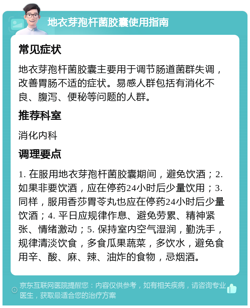 地衣芽孢杆菌胶囊使用指南 常见症状 地衣芽孢杆菌胶囊主要用于调节肠道菌群失调，改善胃肠不适的症状。易感人群包括有消化不良、腹泻、便秘等问题的人群。 推荐科室 消化内科 调理要点 1. 在服用地衣芽孢杆菌胶囊期间，避免饮酒；2. 如果非要饮酒，应在停药24小时后少量饮用；3. 同样，服用香莎胃苓丸也应在停药24小时后少量饮酒；4. 平日应规律作息、避免劳累、精神紧张、情绪激动；5. 保持室内空气湿润，勤洗手，规律清淡饮食，多食瓜果蔬菜，多饮水，避免食用辛、酸、麻、辣、油炸的食物，忌烟酒。