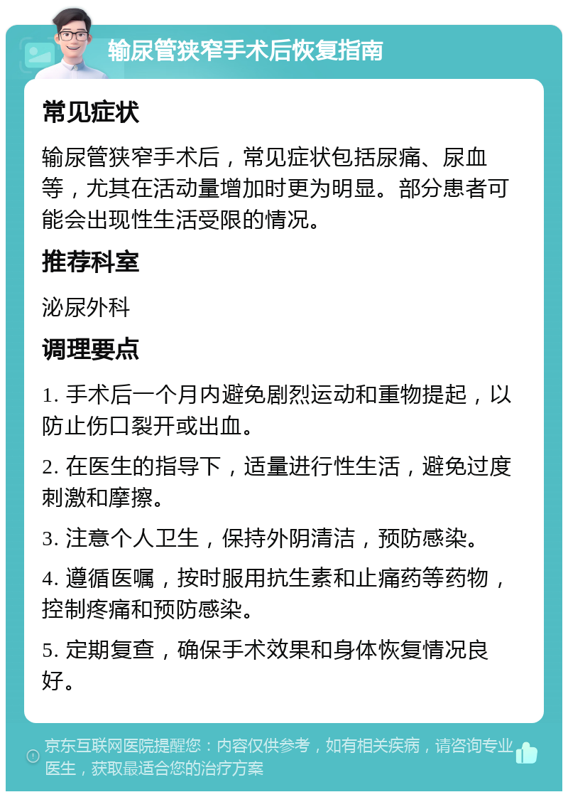 输尿管狭窄手术后恢复指南 常见症状 输尿管狭窄手术后，常见症状包括尿痛、尿血等，尤其在活动量增加时更为明显。部分患者可能会出现性生活受限的情况。 推荐科室 泌尿外科 调理要点 1. 手术后一个月内避免剧烈运动和重物提起，以防止伤口裂开或出血。 2. 在医生的指导下，适量进行性生活，避免过度刺激和摩擦。 3. 注意个人卫生，保持外阴清洁，预防感染。 4. 遵循医嘱，按时服用抗生素和止痛药等药物，控制疼痛和预防感染。 5. 定期复查，确保手术效果和身体恢复情况良好。