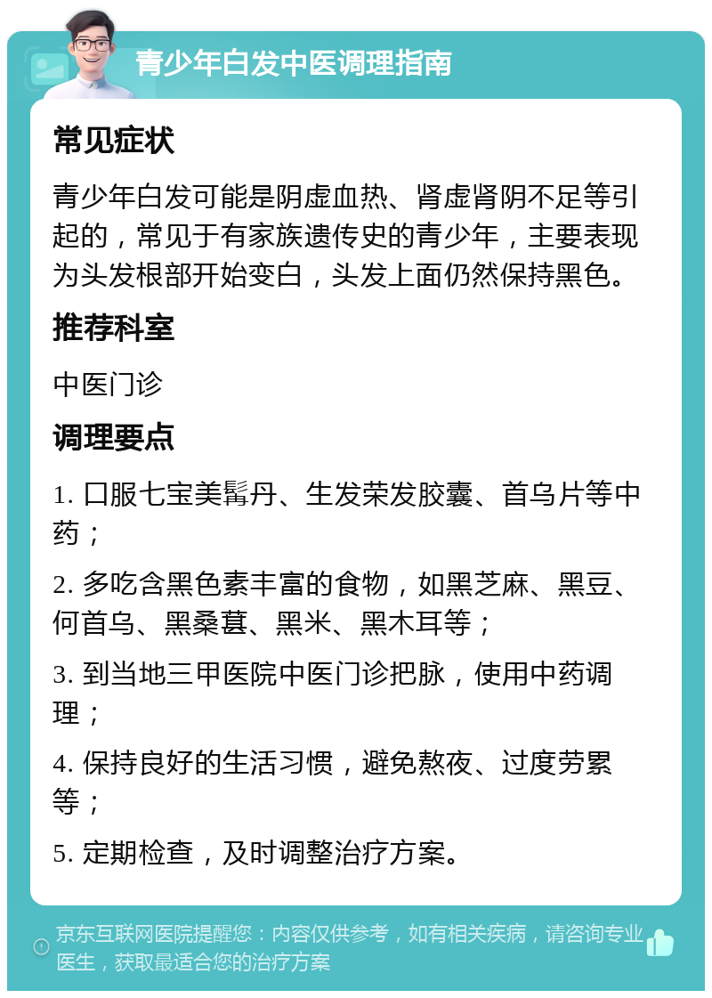 青少年白发中医调理指南 常见症状 青少年白发可能是阴虚血热、肾虚肾阴不足等引起的，常见于有家族遗传史的青少年，主要表现为头发根部开始变白，头发上面仍然保持黑色。 推荐科室 中医门诊 调理要点 1. 口服七宝美髯丹、生发荣发胶囊、首乌片等中药； 2. 多吃含黑色素丰富的食物，如黑芝麻、黑豆、何首乌、黑桑葚、黑米、黑木耳等； 3. 到当地三甲医院中医门诊把脉，使用中药调理； 4. 保持良好的生活习惯，避免熬夜、过度劳累等； 5. 定期检查，及时调整治疗方案。