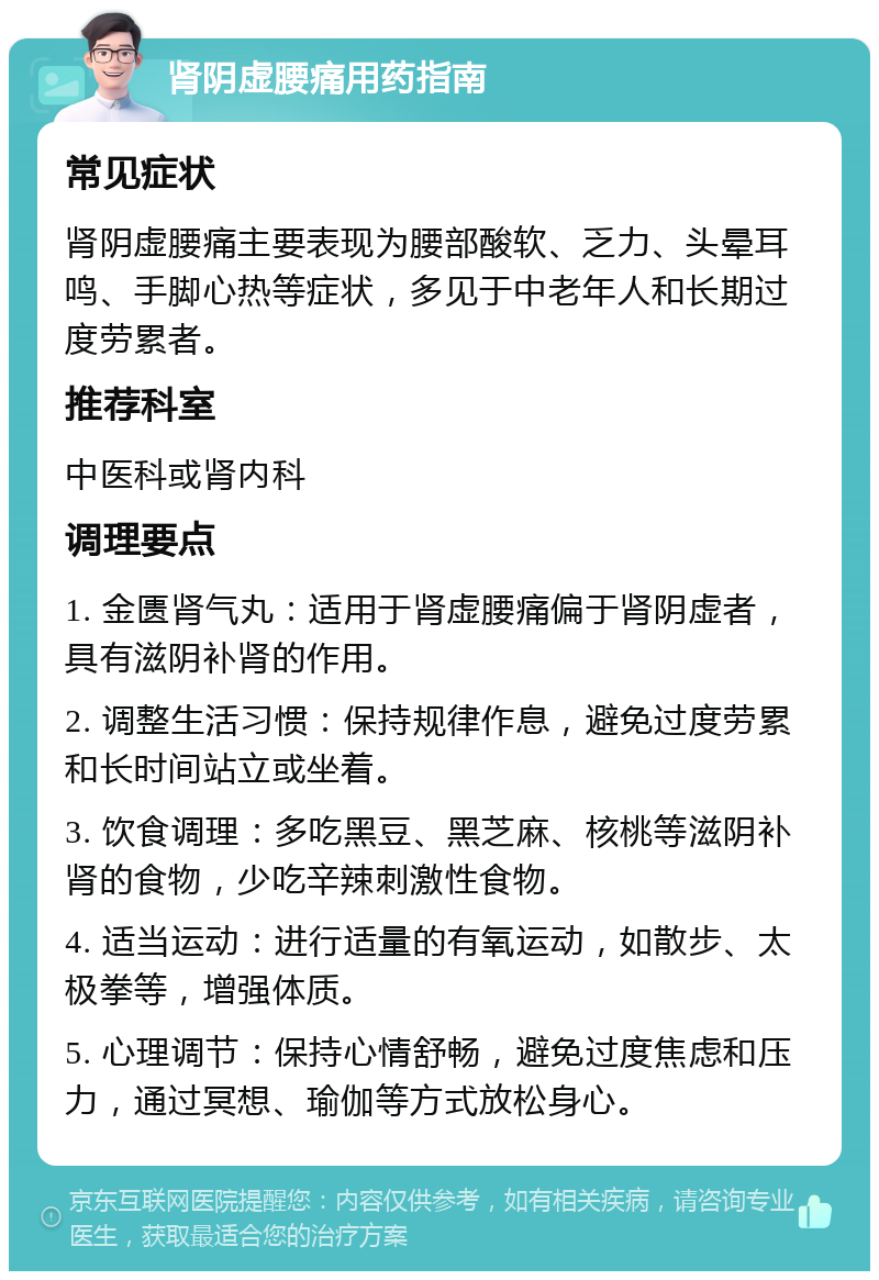 肾阴虚腰痛用药指南 常见症状 肾阴虚腰痛主要表现为腰部酸软、乏力、头晕耳鸣、手脚心热等症状，多见于中老年人和长期过度劳累者。 推荐科室 中医科或肾内科 调理要点 1. 金匮肾气丸：适用于肾虚腰痛偏于肾阴虚者，具有滋阴补肾的作用。 2. 调整生活习惯：保持规律作息，避免过度劳累和长时间站立或坐着。 3. 饮食调理：多吃黑豆、黑芝麻、核桃等滋阴补肾的食物，少吃辛辣刺激性食物。 4. 适当运动：进行适量的有氧运动，如散步、太极拳等，增强体质。 5. 心理调节：保持心情舒畅，避免过度焦虑和压力，通过冥想、瑜伽等方式放松身心。