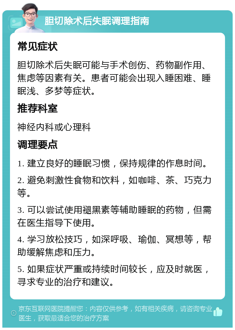 胆切除术后失眠调理指南 常见症状 胆切除术后失眠可能与手术创伤、药物副作用、焦虑等因素有关。患者可能会出现入睡困难、睡眠浅、多梦等症状。 推荐科室 神经内科或心理科 调理要点 1. 建立良好的睡眠习惯，保持规律的作息时间。 2. 避免刺激性食物和饮料，如咖啡、茶、巧克力等。 3. 可以尝试使用褪黑素等辅助睡眠的药物，但需在医生指导下使用。 4. 学习放松技巧，如深呼吸、瑜伽、冥想等，帮助缓解焦虑和压力。 5. 如果症状严重或持续时间较长，应及时就医，寻求专业的治疗和建议。