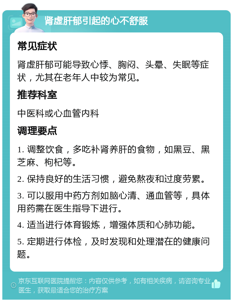 肾虚肝郁引起的心不舒服 常见症状 肾虚肝郁可能导致心悸、胸闷、头晕、失眠等症状，尤其在老年人中较为常见。 推荐科室 中医科或心血管内科 调理要点 1. 调整饮食，多吃补肾养肝的食物，如黑豆、黑芝麻、枸杞等。 2. 保持良好的生活习惯，避免熬夜和过度劳累。 3. 可以服用中药方剂如脑心清、通血管等，具体用药需在医生指导下进行。 4. 适当进行体育锻炼，增强体质和心肺功能。 5. 定期进行体检，及时发现和处理潜在的健康问题。