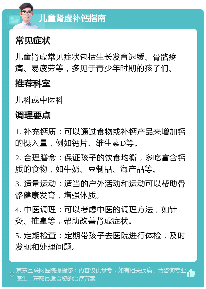 儿童肾虚补钙指南 常见症状 儿童肾虚常见症状包括生长发育迟缓、骨骼疼痛、易疲劳等，多见于青少年时期的孩子们。 推荐科室 儿科或中医科 调理要点 1. 补充钙质：可以通过食物或补钙产品来增加钙的摄入量，例如钙片、维生素D等。 2. 合理膳食：保证孩子的饮食均衡，多吃富含钙质的食物，如牛奶、豆制品、海产品等。 3. 适量运动：适当的户外活动和运动可以帮助骨骼健康发育，增强体质。 4. 中医调理：可以考虑中医的调理方法，如针灸、推拿等，帮助改善肾虚症状。 5. 定期检查：定期带孩子去医院进行体检，及时发现和处理问题。