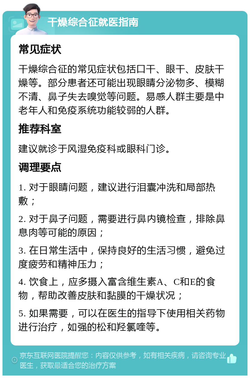 干燥综合征就医指南 常见症状 干燥综合征的常见症状包括口干、眼干、皮肤干燥等。部分患者还可能出现眼睛分泌物多、模糊不清、鼻子失去嗅觉等问题。易感人群主要是中老年人和免疫系统功能较弱的人群。 推荐科室 建议就诊于风湿免疫科或眼科门诊。 调理要点 1. 对于眼睛问题，建议进行泪囊冲洗和局部热敷； 2. 对于鼻子问题，需要进行鼻内镜检查，排除鼻息肉等可能的原因； 3. 在日常生活中，保持良好的生活习惯，避免过度疲劳和精神压力； 4. 饮食上，应多摄入富含维生素A、C和E的食物，帮助改善皮肤和黏膜的干燥状况； 5. 如果需要，可以在医生的指导下使用相关药物进行治疗，如强的松和羟氯喹等。