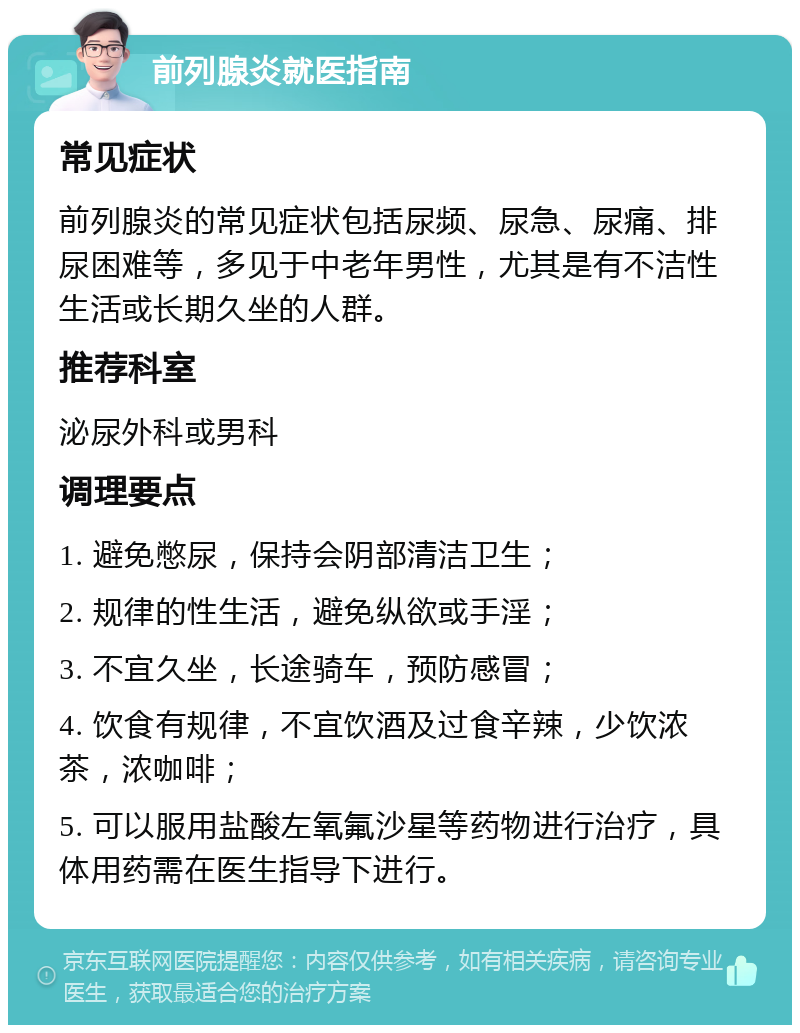 前列腺炎就医指南 常见症状 前列腺炎的常见症状包括尿频、尿急、尿痛、排尿困难等，多见于中老年男性，尤其是有不洁性生活或长期久坐的人群。 推荐科室 泌尿外科或男科 调理要点 1. 避免憋尿，保持会阴部清洁卫生； 2. 规律的性生活，避免纵欲或手淫； 3. 不宜久坐，长途骑车，预防感冒； 4. 饮食有规律，不宜饮酒及过食辛辣，少饮浓茶，浓咖啡； 5. 可以服用盐酸左氧氟沙星等药物进行治疗，具体用药需在医生指导下进行。