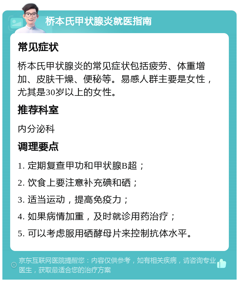 桥本氏甲状腺炎就医指南 常见症状 桥本氏甲状腺炎的常见症状包括疲劳、体重增加、皮肤干燥、便秘等。易感人群主要是女性，尤其是30岁以上的女性。 推荐科室 内分泌科 调理要点 1. 定期复查甲功和甲状腺B超； 2. 饮食上要注意补充碘和硒； 3. 适当运动，提高免疫力； 4. 如果病情加重，及时就诊用药治疗； 5. 可以考虑服用硒酵母片来控制抗体水平。