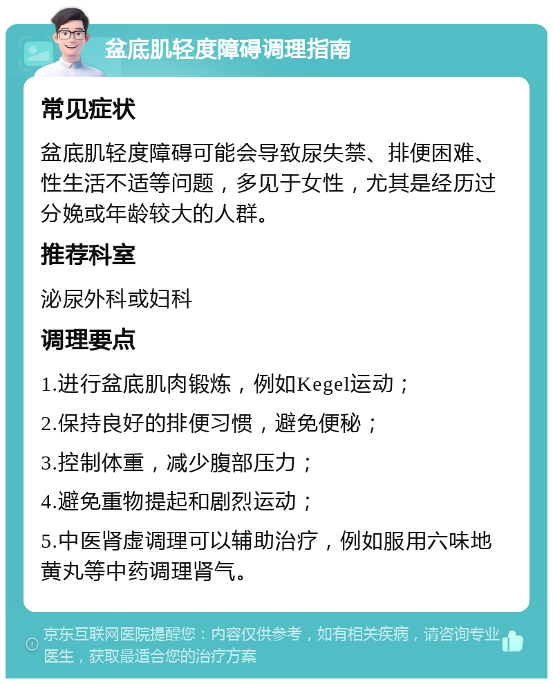 盆底肌轻度障碍调理指南 常见症状 盆底肌轻度障碍可能会导致尿失禁、排便困难、性生活不适等问题，多见于女性，尤其是经历过分娩或年龄较大的人群。 推荐科室 泌尿外科或妇科 调理要点 1.进行盆底肌肉锻炼，例如Kegel运动； 2.保持良好的排便习惯，避免便秘； 3.控制体重，减少腹部压力； 4.避免重物提起和剧烈运动； 5.中医肾虚调理可以辅助治疗，例如服用六味地黄丸等中药调理肾气。