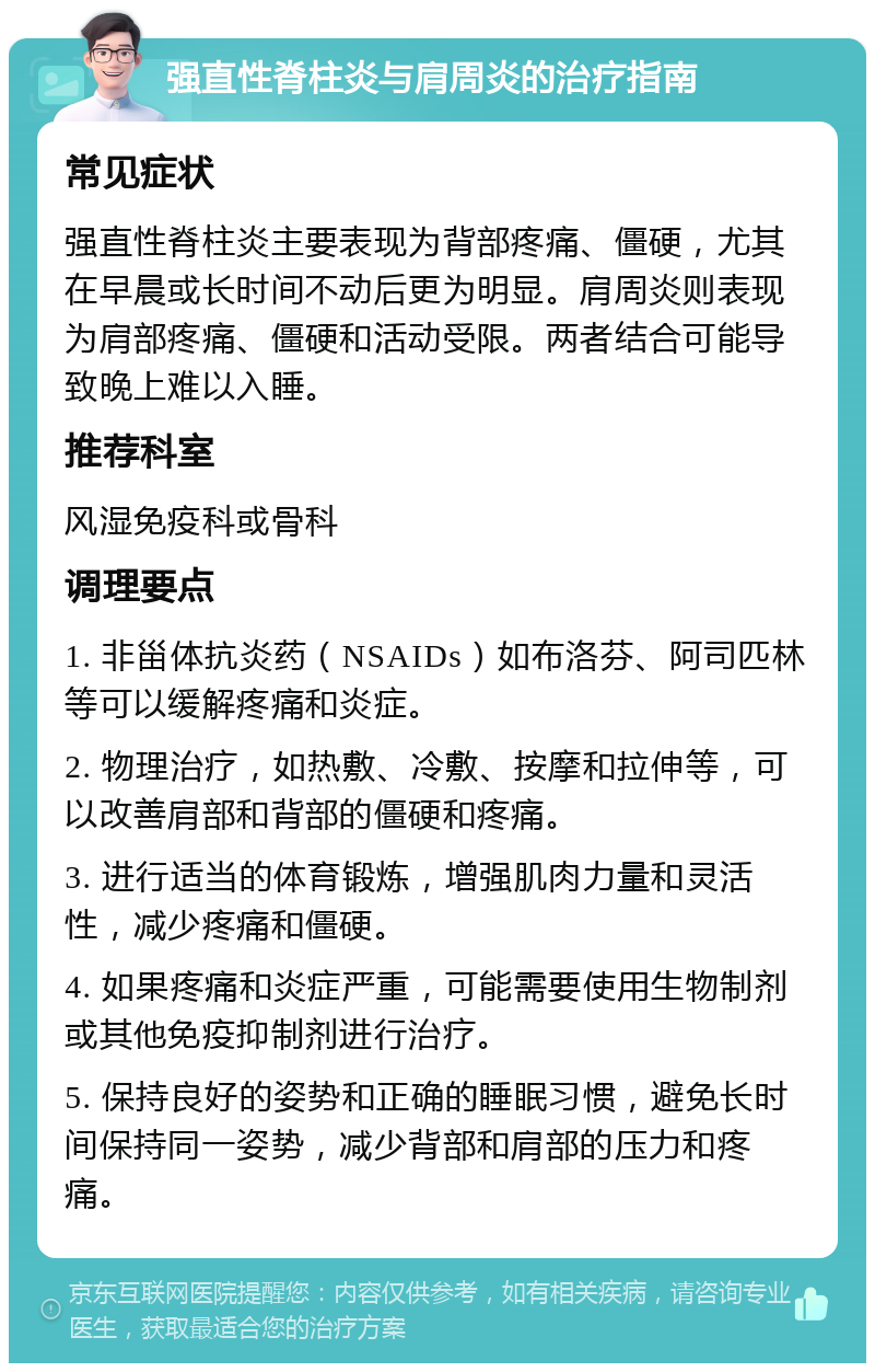 强直性脊柱炎与肩周炎的治疗指南 常见症状 强直性脊柱炎主要表现为背部疼痛、僵硬，尤其在早晨或长时间不动后更为明显。肩周炎则表现为肩部疼痛、僵硬和活动受限。两者结合可能导致晚上难以入睡。 推荐科室 风湿免疫科或骨科 调理要点 1. 非甾体抗炎药（NSAIDs）如布洛芬、阿司匹林等可以缓解疼痛和炎症。 2. 物理治疗，如热敷、冷敷、按摩和拉伸等，可以改善肩部和背部的僵硬和疼痛。 3. 进行适当的体育锻炼，增强肌肉力量和灵活性，减少疼痛和僵硬。 4. 如果疼痛和炎症严重，可能需要使用生物制剂或其他免疫抑制剂进行治疗。 5. 保持良好的姿势和正确的睡眠习惯，避免长时间保持同一姿势，减少背部和肩部的压力和疼痛。