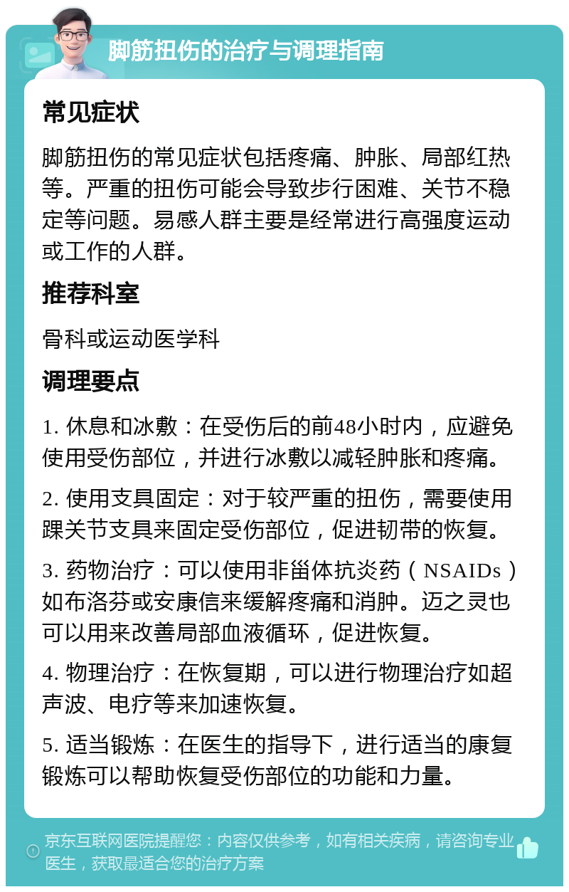 脚筋扭伤的治疗与调理指南 常见症状 脚筋扭伤的常见症状包括疼痛、肿胀、局部红热等。严重的扭伤可能会导致步行困难、关节不稳定等问题。易感人群主要是经常进行高强度运动或工作的人群。 推荐科室 骨科或运动医学科 调理要点 1. 休息和冰敷：在受伤后的前48小时内，应避免使用受伤部位，并进行冰敷以减轻肿胀和疼痛。 2. 使用支具固定：对于较严重的扭伤，需要使用踝关节支具来固定受伤部位，促进韧带的恢复。 3. 药物治疗：可以使用非甾体抗炎药（NSAIDs）如布洛芬或安康信来缓解疼痛和消肿。迈之灵也可以用来改善局部血液循环，促进恢复。 4. 物理治疗：在恢复期，可以进行物理治疗如超声波、电疗等来加速恢复。 5. 适当锻炼：在医生的指导下，进行适当的康复锻炼可以帮助恢复受伤部位的功能和力量。