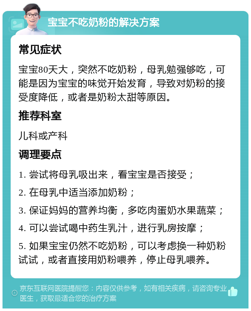 宝宝不吃奶粉的解决方案 常见症状 宝宝80天大，突然不吃奶粉，母乳勉强够吃，可能是因为宝宝的味觉开始发育，导致对奶粉的接受度降低，或者是奶粉太甜等原因。 推荐科室 儿科或产科 调理要点 1. 尝试将母乳吸出来，看宝宝是否接受； 2. 在母乳中适当添加奶粉； 3. 保证妈妈的营养均衡，多吃肉蛋奶水果蔬菜； 4. 可以尝试喝中药生乳汁，进行乳房按摩； 5. 如果宝宝仍然不吃奶粉，可以考虑换一种奶粉试试，或者直接用奶粉喂养，停止母乳喂养。