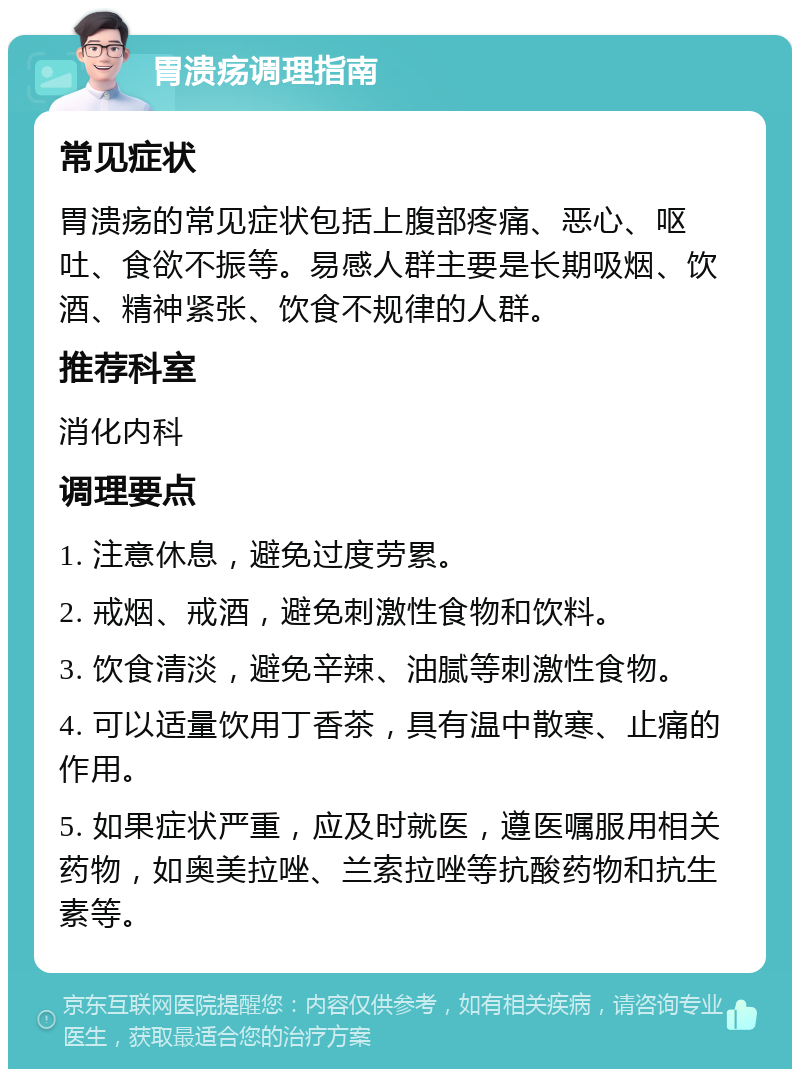 胃溃疡调理指南 常见症状 胃溃疡的常见症状包括上腹部疼痛、恶心、呕吐、食欲不振等。易感人群主要是长期吸烟、饮酒、精神紧张、饮食不规律的人群。 推荐科室 消化内科 调理要点 1. 注意休息，避免过度劳累。 2. 戒烟、戒酒，避免刺激性食物和饮料。 3. 饮食清淡，避免辛辣、油腻等刺激性食物。 4. 可以适量饮用丁香茶，具有温中散寒、止痛的作用。 5. 如果症状严重，应及时就医，遵医嘱服用相关药物，如奥美拉唑、兰索拉唑等抗酸药物和抗生素等。