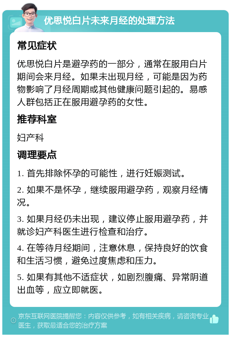 优思悦白片未来月经的处理方法 常见症状 优思悦白片是避孕药的一部分，通常在服用白片期间会来月经。如果未出现月经，可能是因为药物影响了月经周期或其他健康问题引起的。易感人群包括正在服用避孕药的女性。 推荐科室 妇产科 调理要点 1. 首先排除怀孕的可能性，进行妊娠测试。 2. 如果不是怀孕，继续服用避孕药，观察月经情况。 3. 如果月经仍未出现，建议停止服用避孕药，并就诊妇产科医生进行检查和治疗。 4. 在等待月经期间，注意休息，保持良好的饮食和生活习惯，避免过度焦虑和压力。 5. 如果有其他不适症状，如剧烈腹痛、异常阴道出血等，应立即就医。