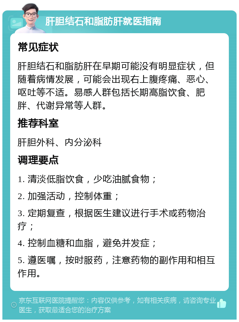 肝胆结石和脂肪肝就医指南 常见症状 肝胆结石和脂肪肝在早期可能没有明显症状，但随着病情发展，可能会出现右上腹疼痛、恶心、呕吐等不适。易感人群包括长期高脂饮食、肥胖、代谢异常等人群。 推荐科室 肝胆外科、内分泌科 调理要点 1. 清淡低脂饮食，少吃油腻食物； 2. 加强活动，控制体重； 3. 定期复查，根据医生建议进行手术或药物治疗； 4. 控制血糖和血脂，避免并发症； 5. 遵医嘱，按时服药，注意药物的副作用和相互作用。