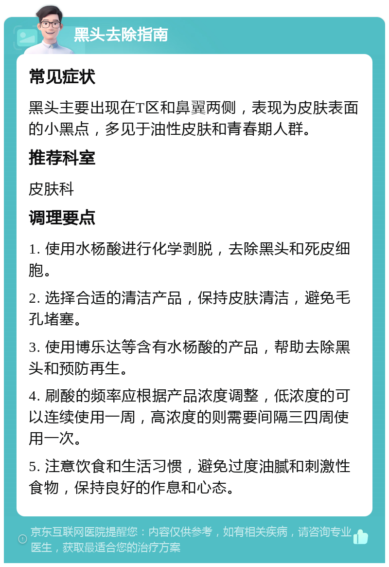 黑头去除指南 常见症状 黑头主要出现在T区和鼻翼两侧，表现为皮肤表面的小黑点，多见于油性皮肤和青春期人群。 推荐科室 皮肤科 调理要点 1. 使用水杨酸进行化学剥脱，去除黑头和死皮细胞。 2. 选择合适的清洁产品，保持皮肤清洁，避免毛孔堵塞。 3. 使用博乐达等含有水杨酸的产品，帮助去除黑头和预防再生。 4. 刷酸的频率应根据产品浓度调整，低浓度的可以连续使用一周，高浓度的则需要间隔三四周使用一次。 5. 注意饮食和生活习惯，避免过度油腻和刺激性食物，保持良好的作息和心态。