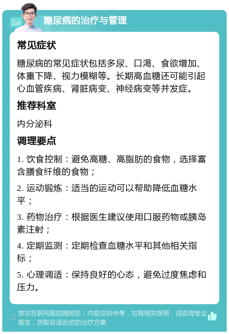 糖尿病的治疗与管理 常见症状 糖尿病的常见症状包括多尿、口渴、食欲增加、体重下降、视力模糊等。长期高血糖还可能引起心血管疾病、肾脏病变、神经病变等并发症。 推荐科室 内分泌科 调理要点 1. 饮食控制：避免高糖、高脂肪的食物，选择富含膳食纤维的食物； 2. 运动锻炼：适当的运动可以帮助降低血糖水平； 3. 药物治疗：根据医生建议使用口服药物或胰岛素注射； 4. 定期监测：定期检查血糖水平和其他相关指标； 5. 心理调适：保持良好的心态，避免过度焦虑和压力。