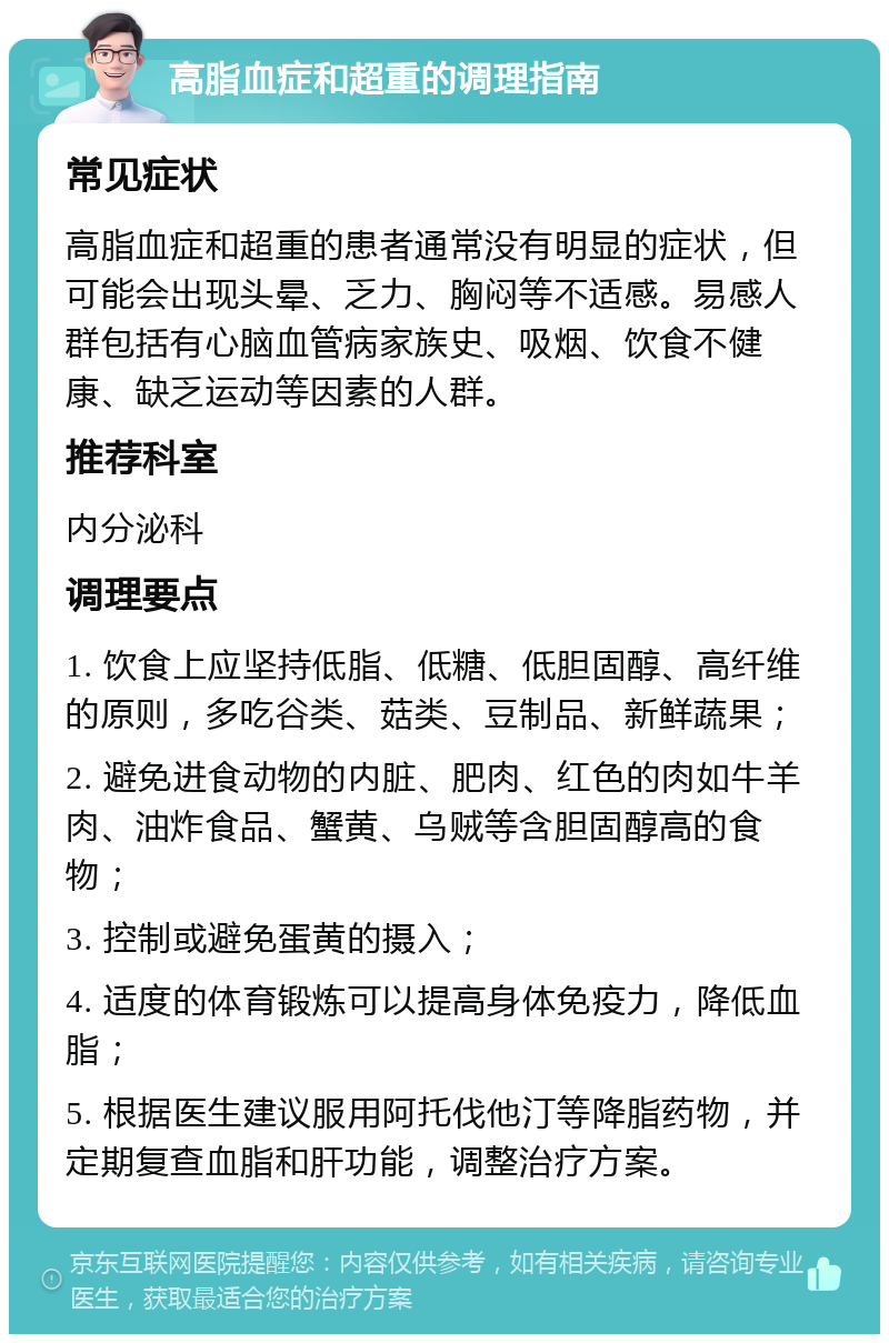 高脂血症和超重的调理指南 常见症状 高脂血症和超重的患者通常没有明显的症状，但可能会出现头晕、乏力、胸闷等不适感。易感人群包括有心脑血管病家族史、吸烟、饮食不健康、缺乏运动等因素的人群。 推荐科室 内分泌科 调理要点 1. 饮食上应坚持低脂、低糖、低胆固醇、高纤维的原则，多吃谷类、菇类、豆制品、新鲜蔬果； 2. 避免进食动物的内脏、肥肉、红色的肉如牛羊肉、油炸食品、蟹黄、乌贼等含胆固醇高的食物； 3. 控制或避免蛋黄的摄入； 4. 适度的体育锻炼可以提高身体免疫力，降低血脂； 5. 根据医生建议服用阿托伐他汀等降脂药物，并定期复查血脂和肝功能，调整治疗方案。