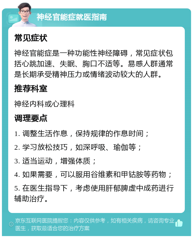 神经官能症就医指南 常见症状 神经官能症是一种功能性神经障碍，常见症状包括心跳加速、失眠、胸口不适等。易感人群通常是长期承受精神压力或情绪波动较大的人群。 推荐科室 神经内科或心理科 调理要点 1. 调整生活作息，保持规律的作息时间； 2. 学习放松技巧，如深呼吸、瑜伽等； 3. 适当运动，增强体质； 4. 如果需要，可以服用谷维素和甲钴胺等药物； 5. 在医生指导下，考虑使用肝郁脾虚中成药进行辅助治疗。