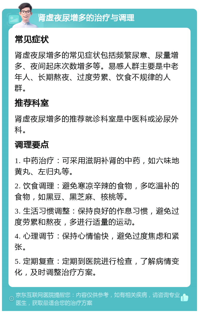 肾虚夜尿增多的治疗与调理 常见症状 肾虚夜尿增多的常见症状包括频繁尿意、尿量增多、夜间起床次数增多等。易感人群主要是中老年人、长期熬夜、过度劳累、饮食不规律的人群。 推荐科室 肾虚夜尿增多的推荐就诊科室是中医科或泌尿外科。 调理要点 1. 中药治疗：可采用滋阴补肾的中药，如六味地黄丸、左归丸等。 2. 饮食调理：避免寒凉辛辣的食物，多吃温补的食物，如黑豆、黑芝麻、核桃等。 3. 生活习惯调整：保持良好的作息习惯，避免过度劳累和熬夜，多进行适量的运动。 4. 心理调节：保持心情愉快，避免过度焦虑和紧张。 5. 定期复查：定期到医院进行检查，了解病情变化，及时调整治疗方案。