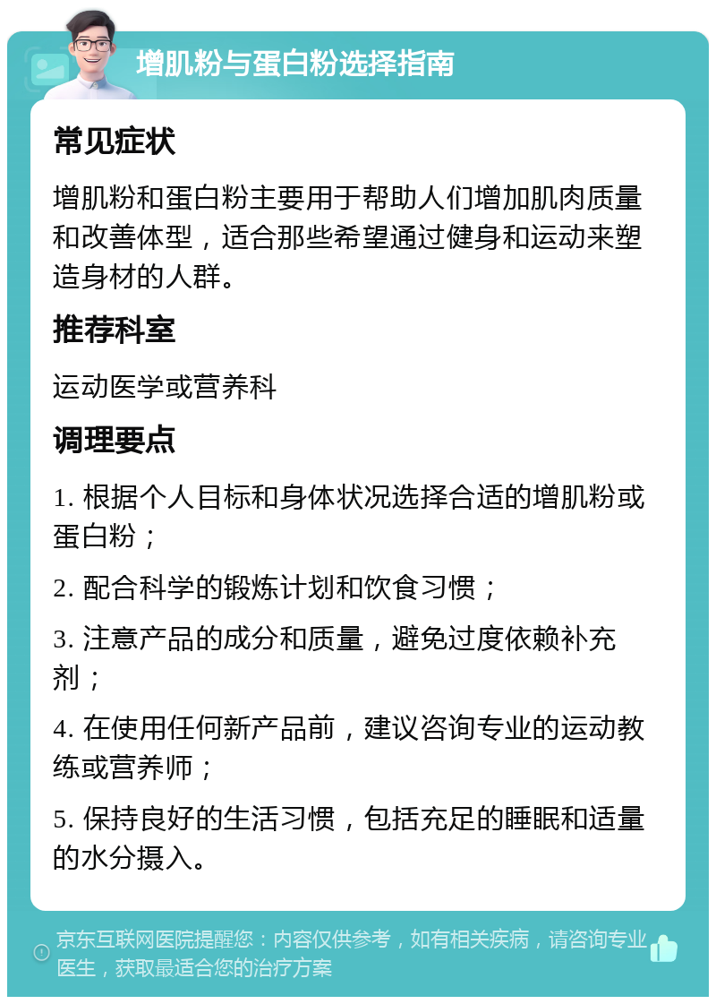 增肌粉与蛋白粉选择指南 常见症状 增肌粉和蛋白粉主要用于帮助人们增加肌肉质量和改善体型，适合那些希望通过健身和运动来塑造身材的人群。 推荐科室 运动医学或营养科 调理要点 1. 根据个人目标和身体状况选择合适的增肌粉或蛋白粉； 2. 配合科学的锻炼计划和饮食习惯； 3. 注意产品的成分和质量，避免过度依赖补充剂； 4. 在使用任何新产品前，建议咨询专业的运动教练或营养师； 5. 保持良好的生活习惯，包括充足的睡眠和适量的水分摄入。