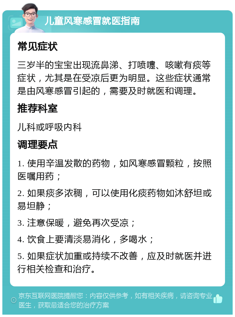 儿童风寒感冒就医指南 常见症状 三岁半的宝宝出现流鼻涕、打喷嚏、咳嗽有痰等症状，尤其是在受凉后更为明显。这些症状通常是由风寒感冒引起的，需要及时就医和调理。 推荐科室 儿科或呼吸内科 调理要点 1. 使用辛温发散的药物，如风寒感冒颗粒，按照医嘱用药； 2. 如果痰多浓稠，可以使用化痰药物如沐舒坦或易坦静； 3. 注意保暖，避免再次受凉； 4. 饮食上要清淡易消化，多喝水； 5. 如果症状加重或持续不改善，应及时就医并进行相关检查和治疗。