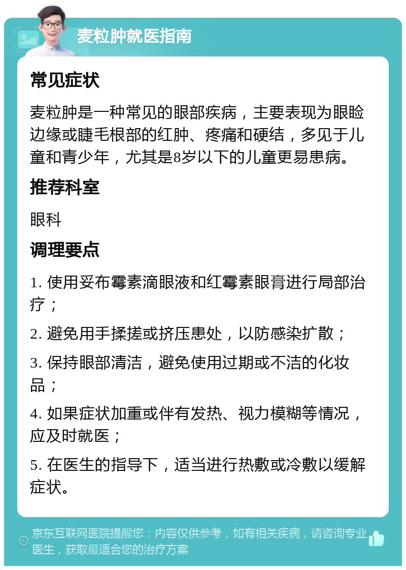 麦粒肿就医指南 常见症状 麦粒肿是一种常见的眼部疾病，主要表现为眼睑边缘或睫毛根部的红肿、疼痛和硬结，多见于儿童和青少年，尤其是8岁以下的儿童更易患病。 推荐科室 眼科 调理要点 1. 使用妥布霉素滴眼液和红霉素眼膏进行局部治疗； 2. 避免用手揉搓或挤压患处，以防感染扩散； 3. 保持眼部清洁，避免使用过期或不洁的化妆品； 4. 如果症状加重或伴有发热、视力模糊等情况，应及时就医； 5. 在医生的指导下，适当进行热敷或冷敷以缓解症状。