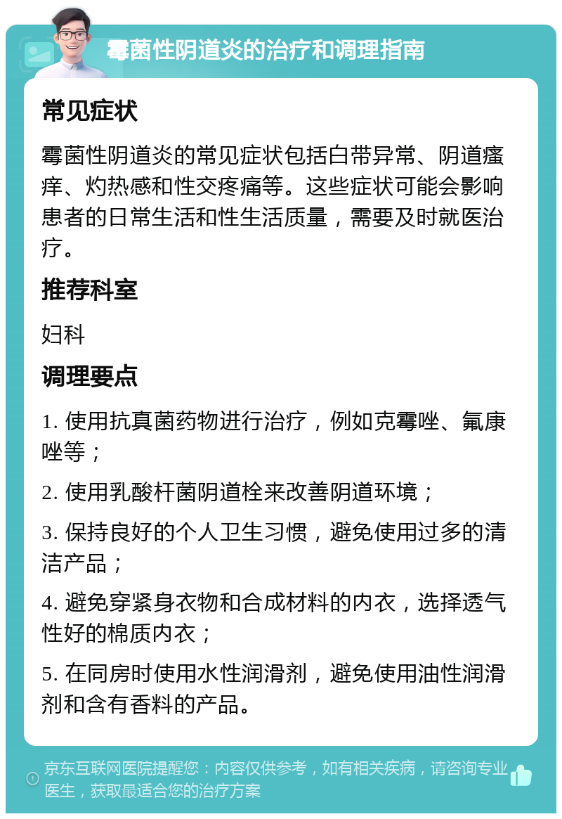 霉菌性阴道炎的治疗和调理指南 常见症状 霉菌性阴道炎的常见症状包括白带异常、阴道瘙痒、灼热感和性交疼痛等。这些症状可能会影响患者的日常生活和性生活质量，需要及时就医治疗。 推荐科室 妇科 调理要点 1. 使用抗真菌药物进行治疗，例如克霉唑、氟康唑等； 2. 使用乳酸杆菌阴道栓来改善阴道环境； 3. 保持良好的个人卫生习惯，避免使用过多的清洁产品； 4. 避免穿紧身衣物和合成材料的内衣，选择透气性好的棉质内衣； 5. 在同房时使用水性润滑剂，避免使用油性润滑剂和含有香料的产品。