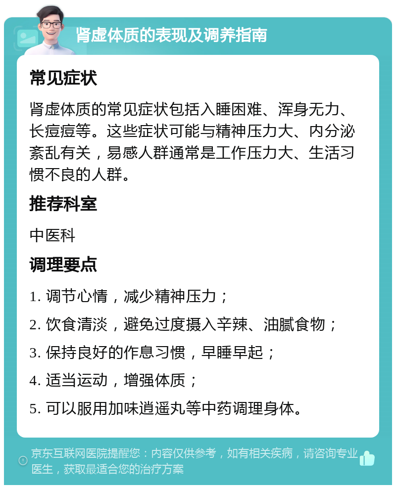 肾虚体质的表现及调养指南 常见症状 肾虚体质的常见症状包括入睡困难、浑身无力、长痘痘等。这些症状可能与精神压力大、内分泌紊乱有关，易感人群通常是工作压力大、生活习惯不良的人群。 推荐科室 中医科 调理要点 1. 调节心情，减少精神压力； 2. 饮食清淡，避免过度摄入辛辣、油腻食物； 3. 保持良好的作息习惯，早睡早起； 4. 适当运动，增强体质； 5. 可以服用加味逍遥丸等中药调理身体。