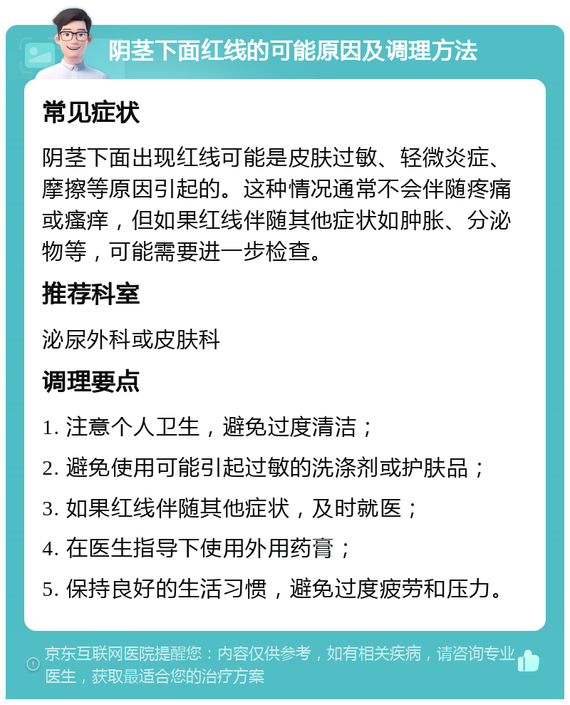 阴茎下面红线的可能原因及调理方法 常见症状 阴茎下面出现红线可能是皮肤过敏、轻微炎症、摩擦等原因引起的。这种情况通常不会伴随疼痛或瘙痒，但如果红线伴随其他症状如肿胀、分泌物等，可能需要进一步检查。 推荐科室 泌尿外科或皮肤科 调理要点 1. 注意个人卫生，避免过度清洁； 2. 避免使用可能引起过敏的洗涤剂或护肤品； 3. 如果红线伴随其他症状，及时就医； 4. 在医生指导下使用外用药膏； 5. 保持良好的生活习惯，避免过度疲劳和压力。