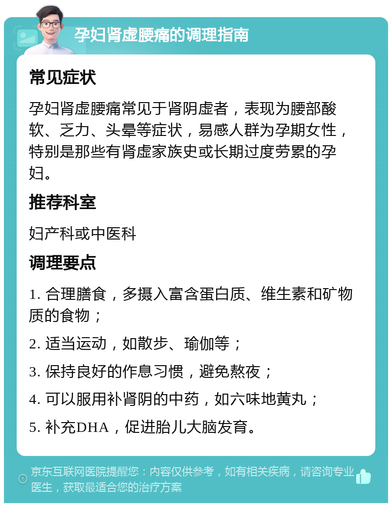 孕妇肾虚腰痛的调理指南 常见症状 孕妇肾虚腰痛常见于肾阴虚者，表现为腰部酸软、乏力、头晕等症状，易感人群为孕期女性，特别是那些有肾虚家族史或长期过度劳累的孕妇。 推荐科室 妇产科或中医科 调理要点 1. 合理膳食，多摄入富含蛋白质、维生素和矿物质的食物； 2. 适当运动，如散步、瑜伽等； 3. 保持良好的作息习惯，避免熬夜； 4. 可以服用补肾阴的中药，如六味地黄丸； 5. 补充DHA，促进胎儿大脑发育。