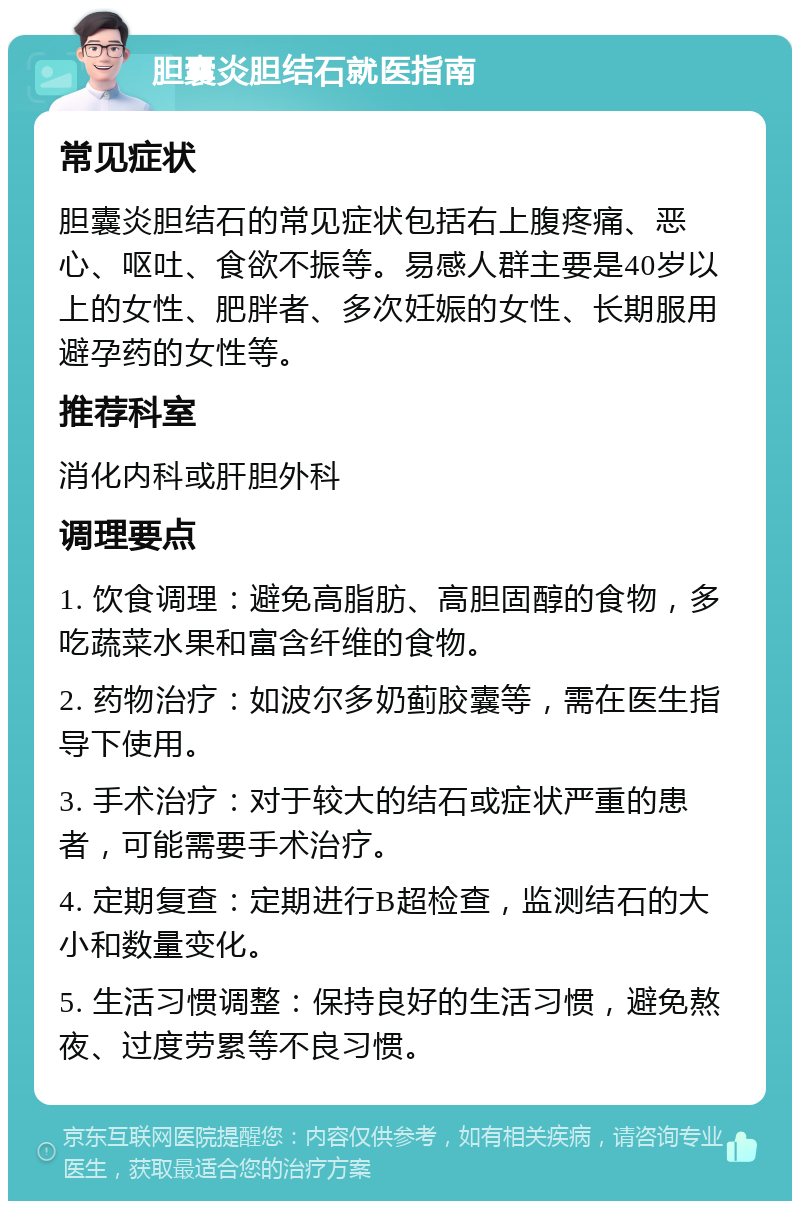 胆囊炎胆结石就医指南 常见症状 胆囊炎胆结石的常见症状包括右上腹疼痛、恶心、呕吐、食欲不振等。易感人群主要是40岁以上的女性、肥胖者、多次妊娠的女性、长期服用避孕药的女性等。 推荐科室 消化内科或肝胆外科 调理要点 1. 饮食调理：避免高脂肪、高胆固醇的食物，多吃蔬菜水果和富含纤维的食物。 2. 药物治疗：如波尔多奶蓟胶囊等，需在医生指导下使用。 3. 手术治疗：对于较大的结石或症状严重的患者，可能需要手术治疗。 4. 定期复查：定期进行B超检查，监测结石的大小和数量变化。 5. 生活习惯调整：保持良好的生活习惯，避免熬夜、过度劳累等不良习惯。