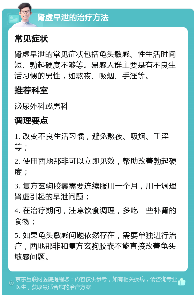 肾虚早泄的治疗方法 常见症状 肾虚早泄的常见症状包括龟头敏感、性生活时间短、勃起硬度不够等。易感人群主要是有不良生活习惯的男性，如熬夜、吸烟、手淫等。 推荐科室 泌尿外科或男科 调理要点 1. 改变不良生活习惯，避免熬夜、吸烟、手淫等； 2. 使用西地那非可以立即见效，帮助改善勃起硬度； 3. 复方玄驹胶囊需要连续服用一个月，用于调理肾虚引起的早泄问题； 4. 在治疗期间，注意饮食调理，多吃一些补肾的食物； 5. 如果龟头敏感问题依然存在，需要单独进行治疗，西地那非和复方玄驹胶囊不能直接改善龟头敏感问题。