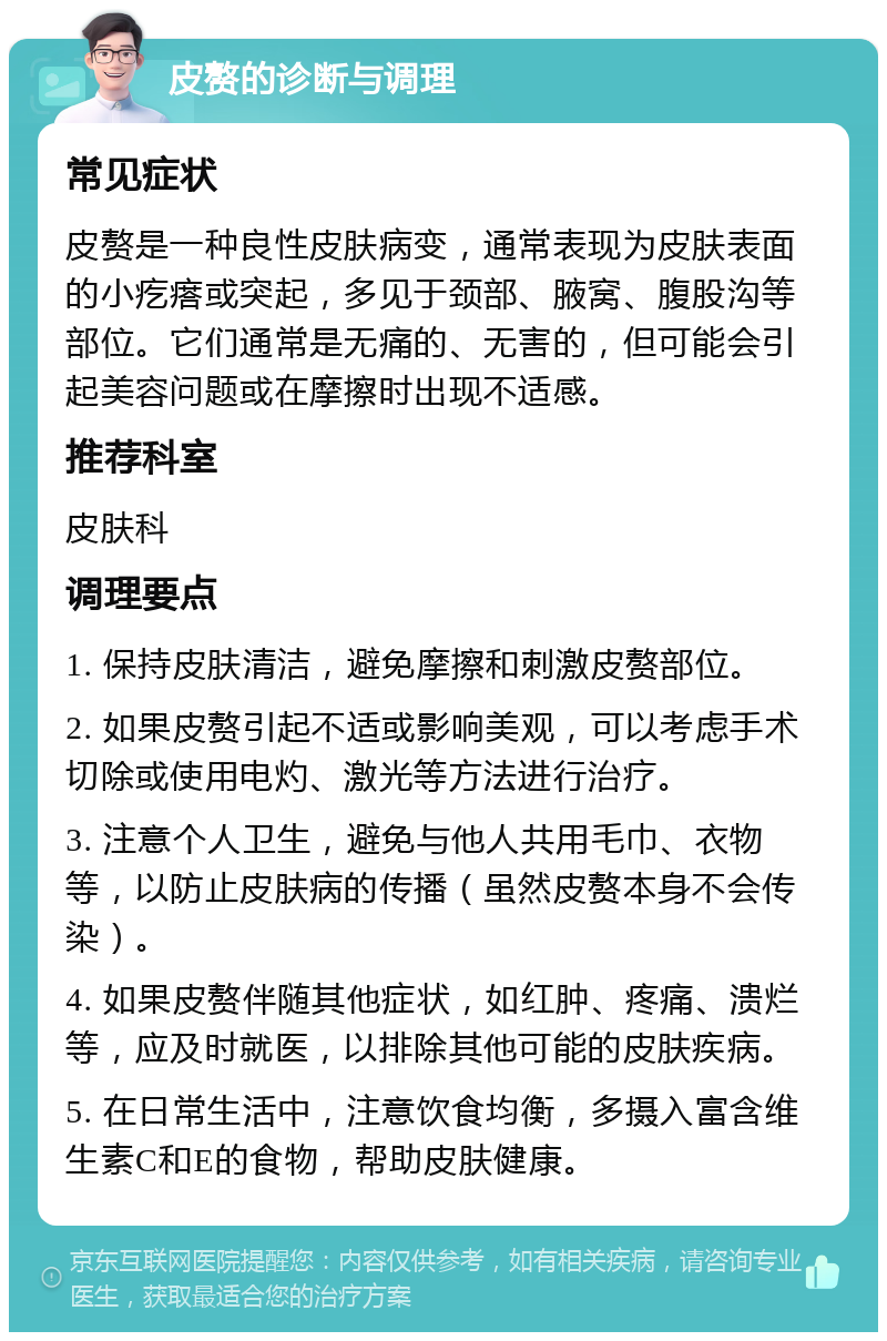 皮赘的诊断与调理 常见症状 皮赘是一种良性皮肤病变，通常表现为皮肤表面的小疙瘩或突起，多见于颈部、腋窝、腹股沟等部位。它们通常是无痛的、无害的，但可能会引起美容问题或在摩擦时出现不适感。 推荐科室 皮肤科 调理要点 1. 保持皮肤清洁，避免摩擦和刺激皮赘部位。 2. 如果皮赘引起不适或影响美观，可以考虑手术切除或使用电灼、激光等方法进行治疗。 3. 注意个人卫生，避免与他人共用毛巾、衣物等，以防止皮肤病的传播（虽然皮赘本身不会传染）。 4. 如果皮赘伴随其他症状，如红肿、疼痛、溃烂等，应及时就医，以排除其他可能的皮肤疾病。 5. 在日常生活中，注意饮食均衡，多摄入富含维生素C和E的食物，帮助皮肤健康。