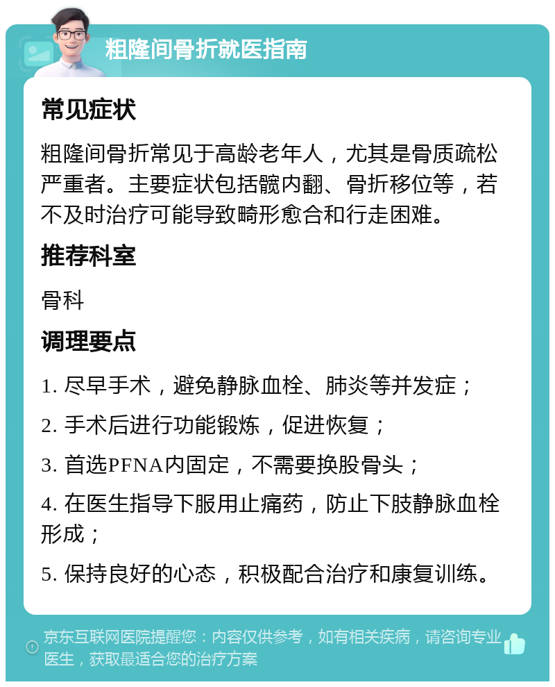 粗隆间骨折就医指南 常见症状 粗隆间骨折常见于高龄老年人，尤其是骨质疏松严重者。主要症状包括髋内翻、骨折移位等，若不及时治疗可能导致畸形愈合和行走困难。 推荐科室 骨科 调理要点 1. 尽早手术，避免静脉血栓、肺炎等并发症； 2. 手术后进行功能锻炼，促进恢复； 3. 首选PFNA内固定，不需要换股骨头； 4. 在医生指导下服用止痛药，防止下肢静脉血栓形成； 5. 保持良好的心态，积极配合治疗和康复训练。