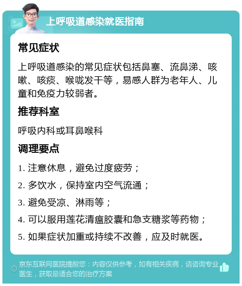 上呼吸道感染就医指南 常见症状 上呼吸道感染的常见症状包括鼻塞、流鼻涕、咳嗽、咳痰、喉咙发干等，易感人群为老年人、儿童和免疫力较弱者。 推荐科室 呼吸内科或耳鼻喉科 调理要点 1. 注意休息，避免过度疲劳； 2. 多饮水，保持室内空气流通； 3. 避免受凉、淋雨等； 4. 可以服用莲花清瘟胶囊和急支糖浆等药物； 5. 如果症状加重或持续不改善，应及时就医。