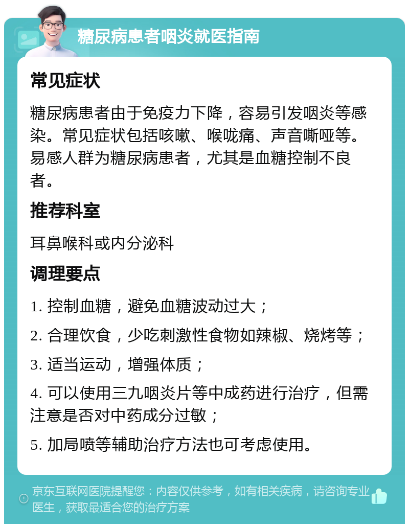 糖尿病患者咽炎就医指南 常见症状 糖尿病患者由于免疫力下降，容易引发咽炎等感染。常见症状包括咳嗽、喉咙痛、声音嘶哑等。易感人群为糖尿病患者，尤其是血糖控制不良者。 推荐科室 耳鼻喉科或内分泌科 调理要点 1. 控制血糖，避免血糖波动过大； 2. 合理饮食，少吃刺激性食物如辣椒、烧烤等； 3. 适当运动，增强体质； 4. 可以使用三九咽炎片等中成药进行治疗，但需注意是否对中药成分过敏； 5. 加局喷等辅助治疗方法也可考虑使用。