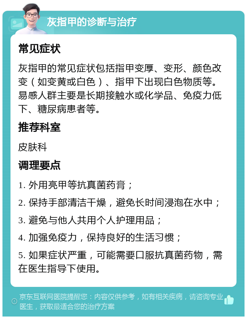 灰指甲的诊断与治疗 常见症状 灰指甲的常见症状包括指甲变厚、变形、颜色改变（如变黄或白色）、指甲下出现白色物质等。易感人群主要是长期接触水或化学品、免疫力低下、糖尿病患者等。 推荐科室 皮肤科 调理要点 1. 外用亮甲等抗真菌药膏； 2. 保持手部清洁干燥，避免长时间浸泡在水中； 3. 避免与他人共用个人护理用品； 4. 加强免疫力，保持良好的生活习惯； 5. 如果症状严重，可能需要口服抗真菌药物，需在医生指导下使用。