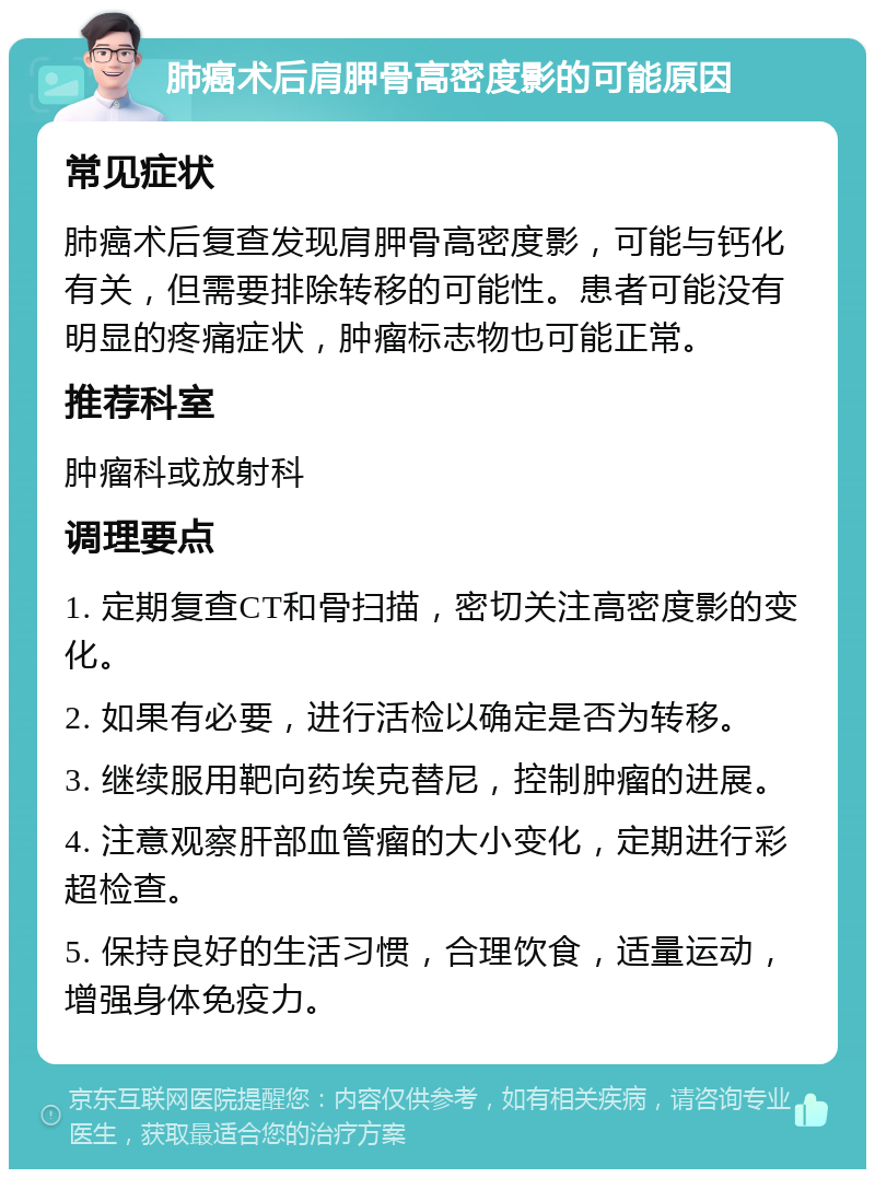 肺癌术后肩胛骨高密度影的可能原因 常见症状 肺癌术后复查发现肩胛骨高密度影，可能与钙化有关，但需要排除转移的可能性。患者可能没有明显的疼痛症状，肿瘤标志物也可能正常。 推荐科室 肿瘤科或放射科 调理要点 1. 定期复查CT和骨扫描，密切关注高密度影的变化。 2. 如果有必要，进行活检以确定是否为转移。 3. 继续服用靶向药埃克替尼，控制肿瘤的进展。 4. 注意观察肝部血管瘤的大小变化，定期进行彩超检查。 5. 保持良好的生活习惯，合理饮食，适量运动，增强身体免疫力。