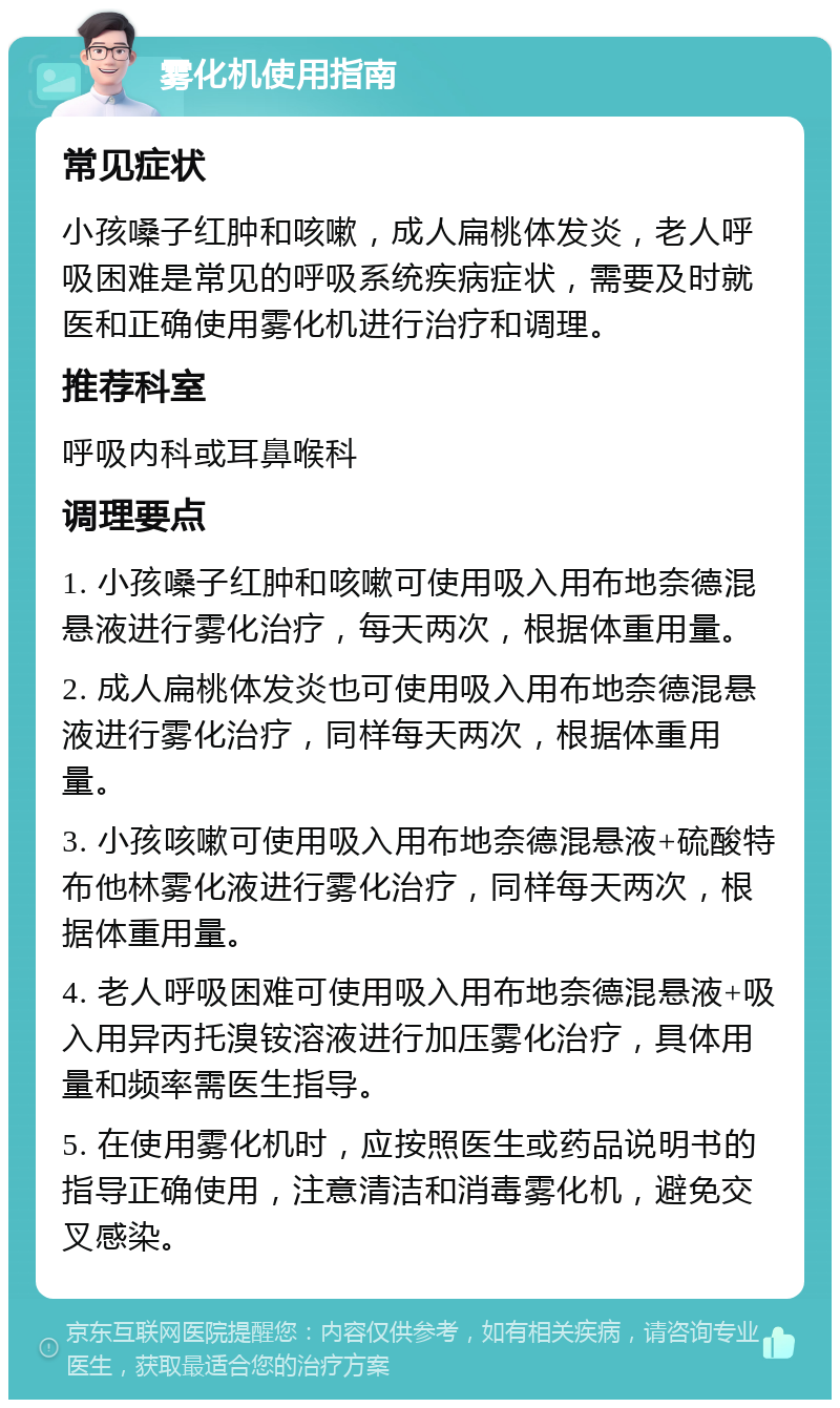 雾化机使用指南 常见症状 小孩嗓子红肿和咳嗽，成人扁桃体发炎，老人呼吸困难是常见的呼吸系统疾病症状，需要及时就医和正确使用雾化机进行治疗和调理。 推荐科室 呼吸内科或耳鼻喉科 调理要点 1. 小孩嗓子红肿和咳嗽可使用吸入用布地奈德混悬液进行雾化治疗，每天两次，根据体重用量。 2. 成人扁桃体发炎也可使用吸入用布地奈德混悬液进行雾化治疗，同样每天两次，根据体重用量。 3. 小孩咳嗽可使用吸入用布地奈德混悬液+硫酸特布他林雾化液进行雾化治疗，同样每天两次，根据体重用量。 4. 老人呼吸困难可使用吸入用布地奈德混悬液+吸入用异丙托溴铵溶液进行加压雾化治疗，具体用量和频率需医生指导。 5. 在使用雾化机时，应按照医生或药品说明书的指导正确使用，注意清洁和消毒雾化机，避免交叉感染。