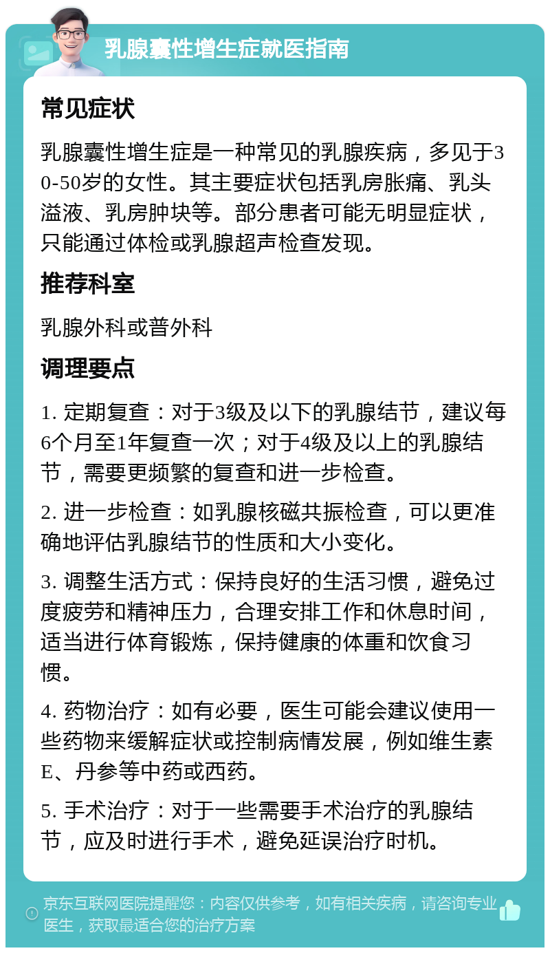 乳腺囊性增生症就医指南 常见症状 乳腺囊性增生症是一种常见的乳腺疾病，多见于30-50岁的女性。其主要症状包括乳房胀痛、乳头溢液、乳房肿块等。部分患者可能无明显症状，只能通过体检或乳腺超声检查发现。 推荐科室 乳腺外科或普外科 调理要点 1. 定期复查：对于3级及以下的乳腺结节，建议每6个月至1年复查一次；对于4级及以上的乳腺结节，需要更频繁的复查和进一步检查。 2. 进一步检查：如乳腺核磁共振检查，可以更准确地评估乳腺结节的性质和大小变化。 3. 调整生活方式：保持良好的生活习惯，避免过度疲劳和精神压力，合理安排工作和休息时间，适当进行体育锻炼，保持健康的体重和饮食习惯。 4. 药物治疗：如有必要，医生可能会建议使用一些药物来缓解症状或控制病情发展，例如维生素E、丹参等中药或西药。 5. 手术治疗：对于一些需要手术治疗的乳腺结节，应及时进行手术，避免延误治疗时机。