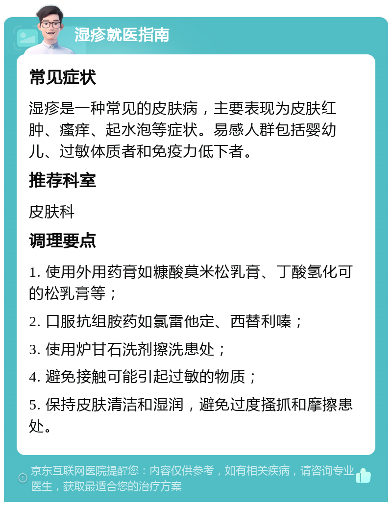 湿疹就医指南 常见症状 湿疹是一种常见的皮肤病，主要表现为皮肤红肿、瘙痒、起水泡等症状。易感人群包括婴幼儿、过敏体质者和免疫力低下者。 推荐科室 皮肤科 调理要点 1. 使用外用药膏如糠酸莫米松乳膏、丁酸氢化可的松乳膏等； 2. 口服抗组胺药如氯雷他定、西替利嗪； 3. 使用炉甘石洗剂擦洗患处； 4. 避免接触可能引起过敏的物质； 5. 保持皮肤清洁和湿润，避免过度搔抓和摩擦患处。