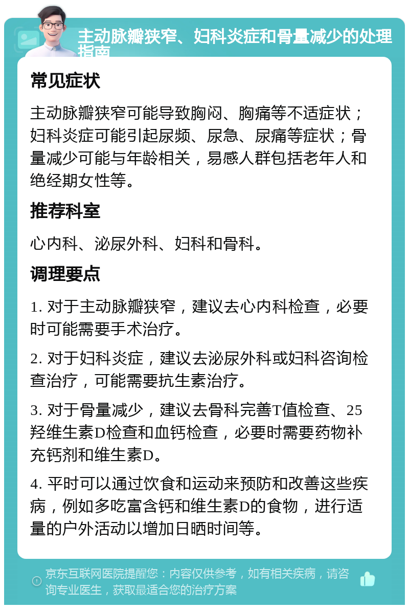 主动脉瓣狭窄、妇科炎症和骨量减少的处理指南 常见症状 主动脉瓣狭窄可能导致胸闷、胸痛等不适症状；妇科炎症可能引起尿频、尿急、尿痛等症状；骨量减少可能与年龄相关，易感人群包括老年人和绝经期女性等。 推荐科室 心内科、泌尿外科、妇科和骨科。 调理要点 1. 对于主动脉瓣狭窄，建议去心内科检查，必要时可能需要手术治疗。 2. 对于妇科炎症，建议去泌尿外科或妇科咨询检查治疗，可能需要抗生素治疗。 3. 对于骨量减少，建议去骨科完善T值检查、25羟维生素D检查和血钙检查，必要时需要药物补充钙剂和维生素D。 4. 平时可以通过饮食和运动来预防和改善这些疾病，例如多吃富含钙和维生素D的食物，进行适量的户外活动以增加日晒时间等。