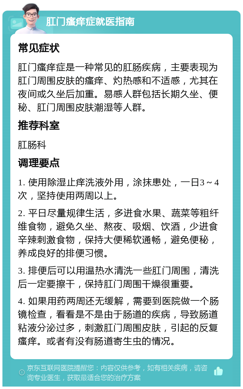 肛门瘙痒症就医指南 常见症状 肛门瘙痒症是一种常见的肛肠疾病，主要表现为肛门周围皮肤的瘙痒、灼热感和不适感，尤其在夜间或久坐后加重。易感人群包括长期久坐、便秘、肛门周围皮肤潮湿等人群。 推荐科室 肛肠科 调理要点 1. 使用除湿止痒洗液外用，涂抹患处，一日3～4次，坚持使用两周以上。 2. 平日尽量规律生活，多进食水果、蔬菜等粗纤维食物，避免久坐、熬夜、吸烟、饮酒，少进食辛辣刺激食物，保持大便稀软通畅，避免便秘，养成良好的排便习惯。 3. 排便后可以用温热水清洗一些肛门周围，清洗后一定要擦干，保持肛门周围干燥很重要。 4. 如果用药两周还无缓解，需要到医院做一个肠镜检查，看看是不是由于肠道的疾病，导致肠道粘液分泌过多，刺激肛门周围皮肤，引起的反复瘙痒。或者有没有肠道寄生虫的情况。