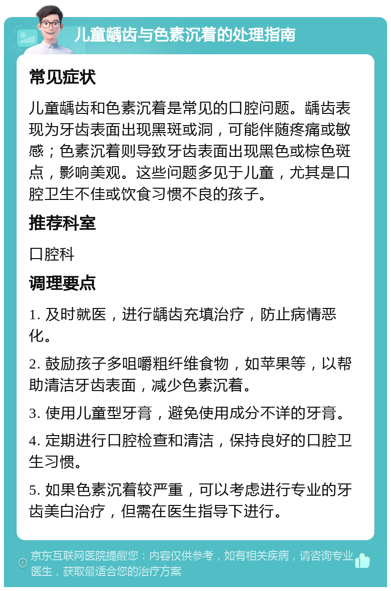 儿童龋齿与色素沉着的处理指南 常见症状 儿童龋齿和色素沉着是常见的口腔问题。龋齿表现为牙齿表面出现黑斑或洞，可能伴随疼痛或敏感；色素沉着则导致牙齿表面出现黑色或棕色斑点，影响美观。这些问题多见于儿童，尤其是口腔卫生不佳或饮食习惯不良的孩子。 推荐科室 口腔科 调理要点 1. 及时就医，进行龋齿充填治疗，防止病情恶化。 2. 鼓励孩子多咀嚼粗纤维食物，如苹果等，以帮助清洁牙齿表面，减少色素沉着。 3. 使用儿童型牙膏，避免使用成分不详的牙膏。 4. 定期进行口腔检查和清洁，保持良好的口腔卫生习惯。 5. 如果色素沉着较严重，可以考虑进行专业的牙齿美白治疗，但需在医生指导下进行。