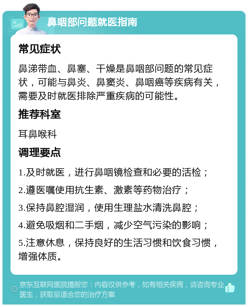 鼻咽部问题就医指南 常见症状 鼻涕带血、鼻塞、干燥是鼻咽部问题的常见症状，可能与鼻炎、鼻窦炎、鼻咽癌等疾病有关，需要及时就医排除严重疾病的可能性。 推荐科室 耳鼻喉科 调理要点 1.及时就医，进行鼻咽镜检查和必要的活检； 2.遵医嘱使用抗生素、激素等药物治疗； 3.保持鼻腔湿润，使用生理盐水清洗鼻腔； 4.避免吸烟和二手烟，减少空气污染的影响； 5.注意休息，保持良好的生活习惯和饮食习惯，增强体质。