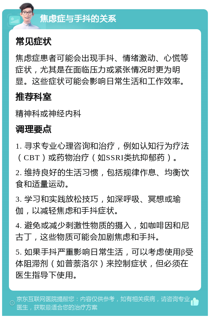 焦虑症与手抖的关系 常见症状 焦虑症患者可能会出现手抖、情绪激动、心慌等症状，尤其是在面临压力或紧张情况时更为明显。这些症状可能会影响日常生活和工作效率。 推荐科室 精神科或神经内科 调理要点 1. 寻求专业心理咨询和治疗，例如认知行为疗法（CBT）或药物治疗（如SSRI类抗抑郁药）。 2. 维持良好的生活习惯，包括规律作息、均衡饮食和适量运动。 3. 学习和实践放松技巧，如深呼吸、冥想或瑜伽，以减轻焦虑和手抖症状。 4. 避免或减少刺激性物质的摄入，如咖啡因和尼古丁，这些物质可能会加剧焦虑和手抖。 5. 如果手抖严重影响日常生活，可以考虑使用β受体阻滞剂（如普萘洛尔）来控制症状，但必须在医生指导下使用。