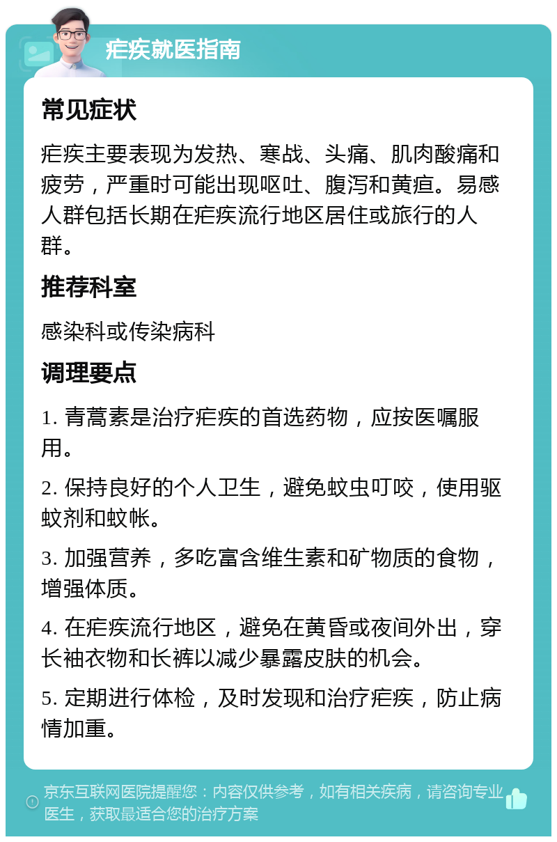 疟疾就医指南 常见症状 疟疾主要表现为发热、寒战、头痛、肌肉酸痛和疲劳，严重时可能出现呕吐、腹泻和黄疸。易感人群包括长期在疟疾流行地区居住或旅行的人群。 推荐科室 感染科或传染病科 调理要点 1. 青蒿素是治疗疟疾的首选药物，应按医嘱服用。 2. 保持良好的个人卫生，避免蚊虫叮咬，使用驱蚊剂和蚊帐。 3. 加强营养，多吃富含维生素和矿物质的食物，增强体质。 4. 在疟疾流行地区，避免在黄昏或夜间外出，穿长袖衣物和长裤以减少暴露皮肤的机会。 5. 定期进行体检，及时发现和治疗疟疾，防止病情加重。